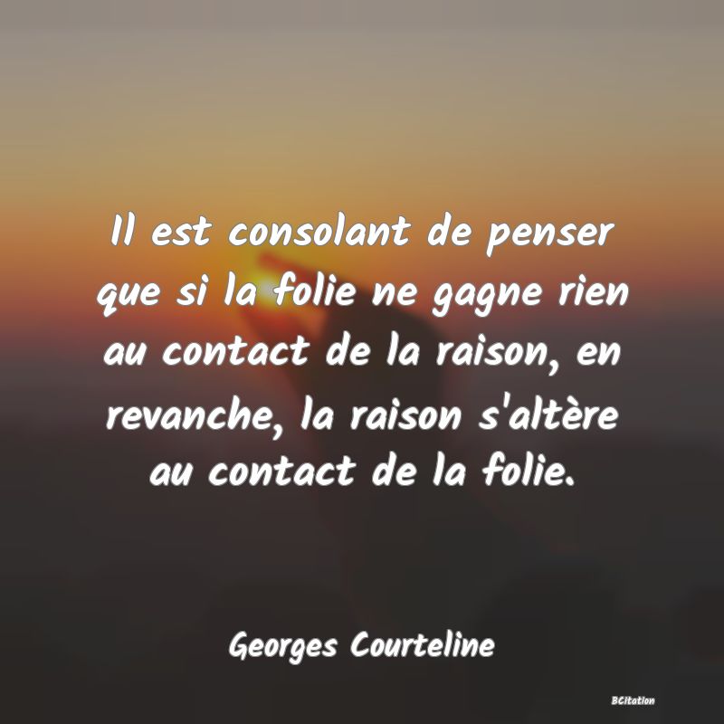 Belle Citation - Il est consolant de penser que si la folie ne gagne rien au contact de la raison, en revanche, la raison s'altère au contact de la folie. - Georges Courteline