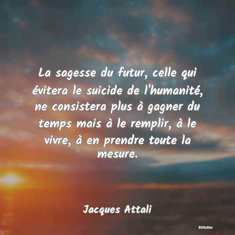 image de citation: La sagesse du futur, celle qui évitera le suicide de l'humanité, ne consistera plus à gagner du temps mais à le remplir, à le vivre, à en prendre toute la mesure.