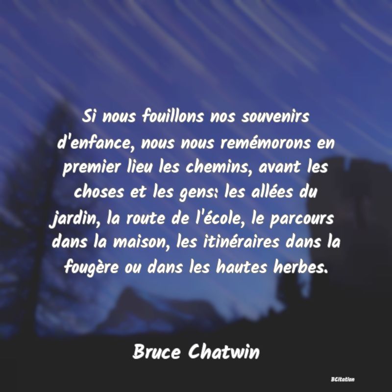 image de citation: Si nous fouillons nos souvenirs d'enfance, nous nous remémorons en premier lieu les chemins, avant les choses et les gens: les allées du jardin, la route de l'école, le parcours dans la maison, les itinéraires dans la fougère ou dans les hautes herbes.