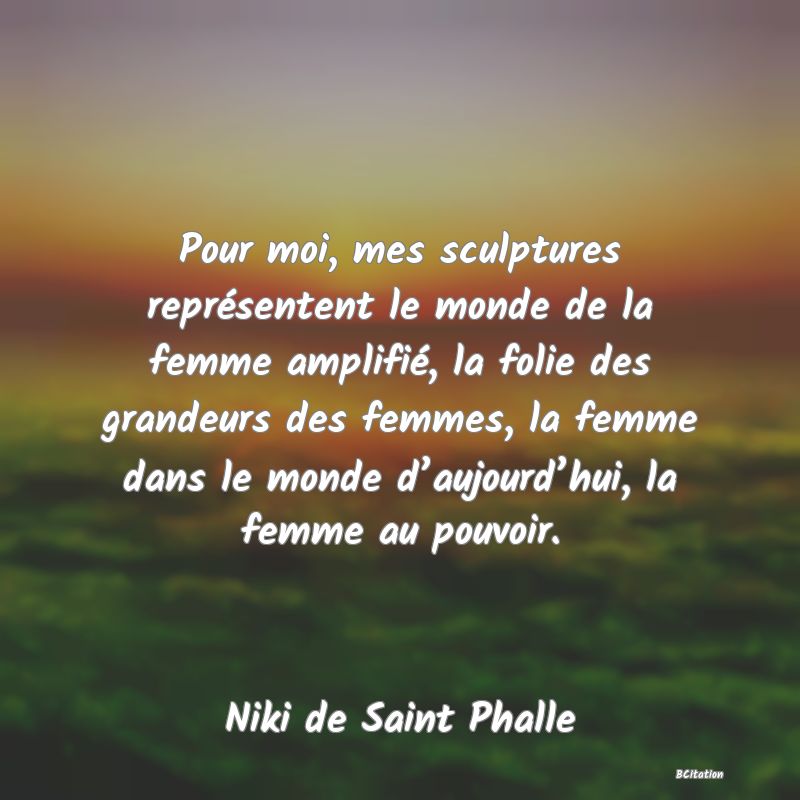 Belle Citation - Pour moi, mes sculptures représentent le monde de la femme amplifié, la folie des grandeurs des femmes, la femme dans le monde d’aujourd’hui, la femme au pouvoir. - Niki de Saint Phalle