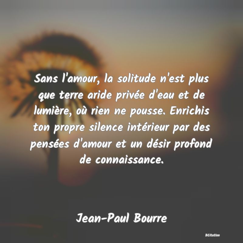 image de citation: Sans l'amour, la solitude n'est plus que terre aride privée d'eau et de lumière, où rien ne pousse. Enrichis ton propre silence intérieur par des pensées d'amour et un désir profond de connaissance.