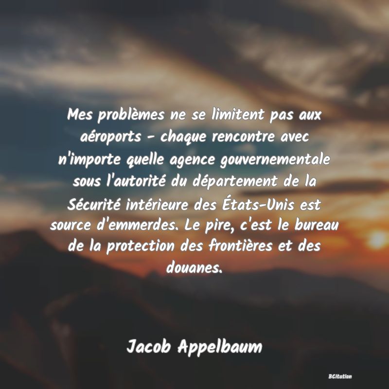 Belle Citation - Mes problèmes ne se limitent pas aux aéroports - chaque rencontre avec n'importe quelle agence gouvernementale sous l'autorité du département de la Sécurité intérieure des États-Unis est source d'emmerdes. Le pire, c'est le bureau de la protection des frontières et des douanes. - Jacob Appelbaum