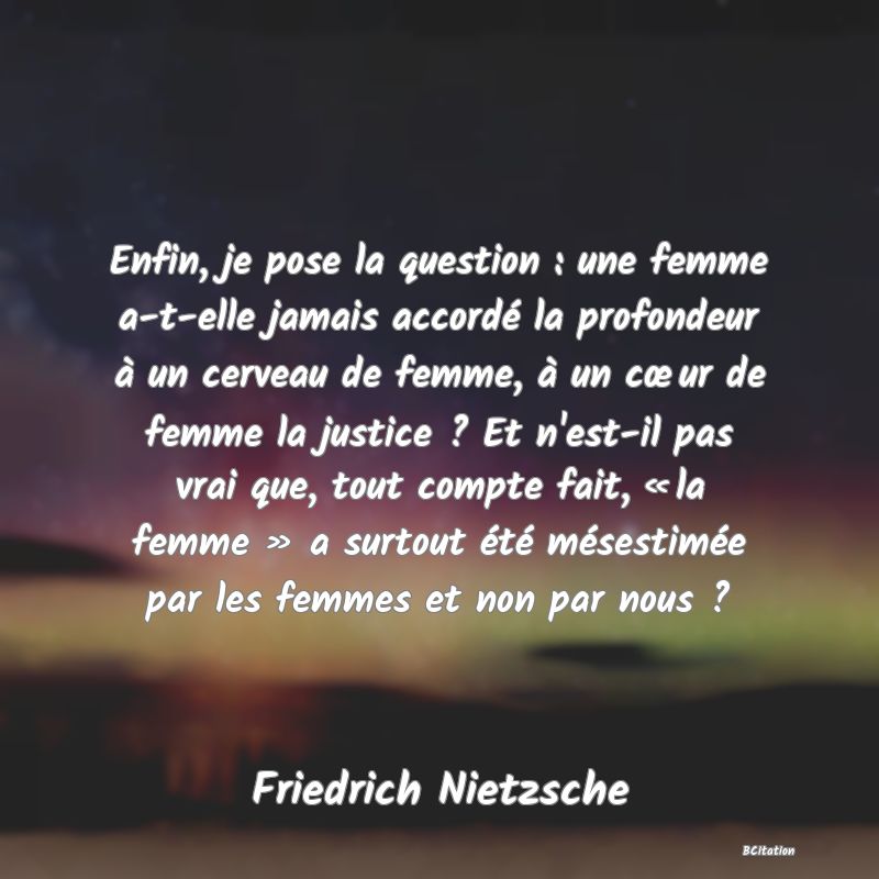 image de citation: Enfin, je pose la question : une femme a-t-elle jamais accordé la profondeur à un cerveau de femme, à un cœur de femme la justice ? Et n'est-il pas vrai que, tout compte fait, « la femme » a surtout été mésestimée par les femmes et non par nous ?