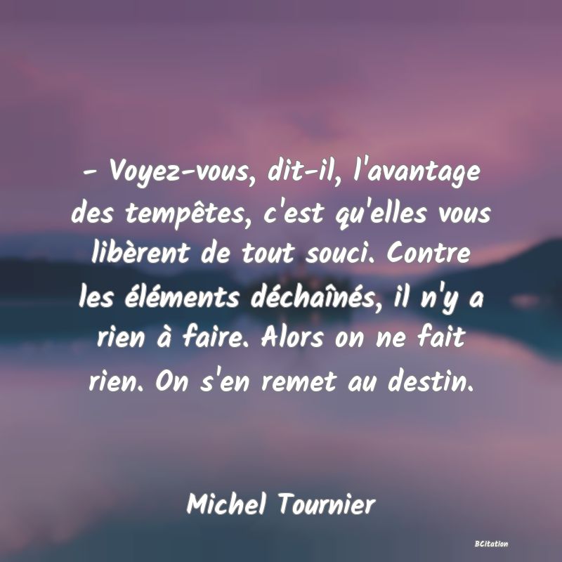 image de citation: - Voyez-vous, dit-il, l'avantage des tempêtes, c'est qu'elles vous libèrent de tout souci. Contre les éléments déchaînés, il n'y a rien à faire. Alors on ne fait rien. On s'en remet au destin.