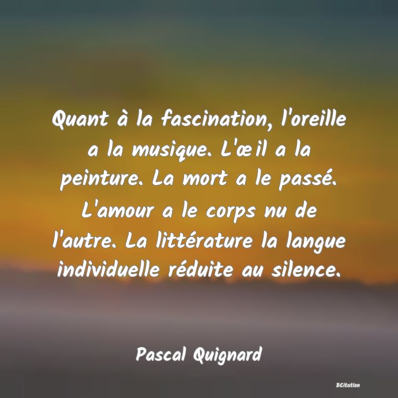 image de citation: Quant à la fascination, l'oreille a la musique. L'œil a la peinture. La mort a le passé. L'amour a le corps nu de l'autre. La littérature la langue individuelle réduite au silence.