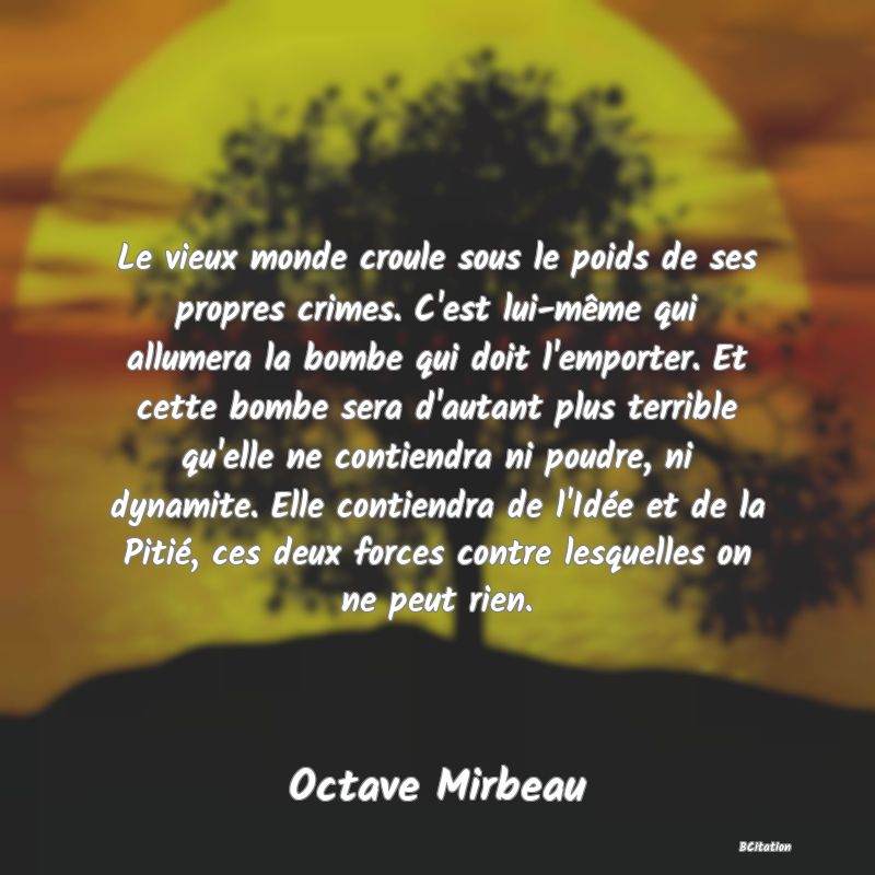 image de citation: Le vieux monde croule sous le poids de ses propres crimes. C'est lui-même qui allumera la bombe qui doit l'emporter. Et cette bombe sera d'autant plus terrible qu'elle ne contiendra ni poudre, ni dynamite. Elle contiendra de l'Idée et de la Pitié, ces deux forces contre lesquelles on ne peut rien.