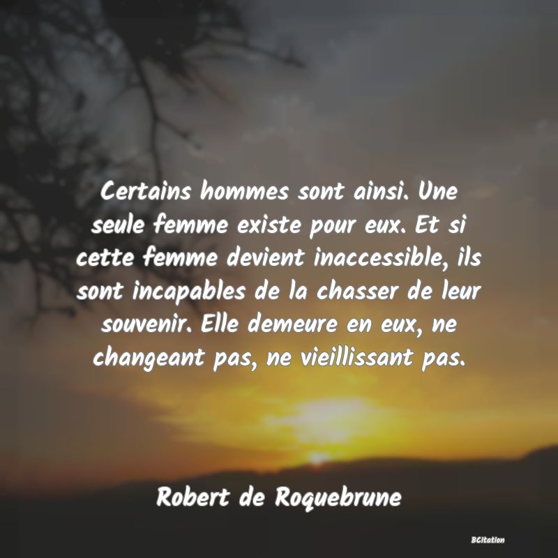 image de citation: Certains hommes sont ainsi. Une seule femme existe pour eux. Et si cette femme devient inaccessible, ils sont incapables de la chasser de leur souvenir. Elle demeure en eux, ne changeant pas, ne vieillissant pas.