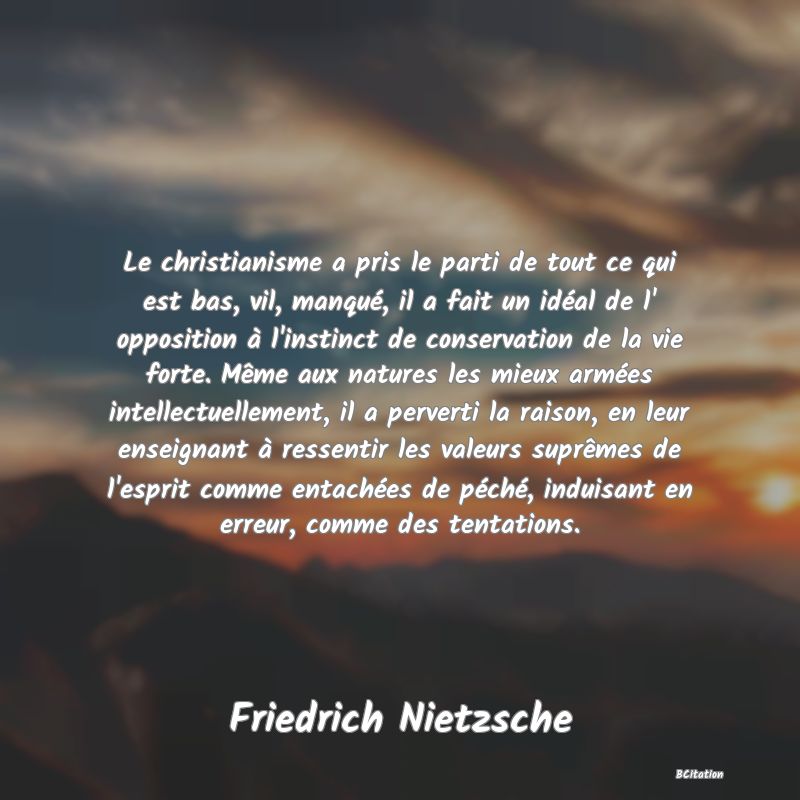 image de citation: Le christianisme a pris le parti de tout ce qui est bas, vil, manqué, il a fait un idéal de l' opposition à l'instinct de conservation de la vie forte. Même aux natures les mieux armées intellectuellement, il a perverti la raison, en leur enseignant à ressentir les valeurs suprêmes de l'esprit comme entachées de péché, induisant en erreur, comme des tentations.