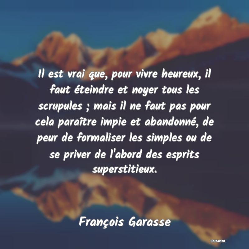 image de citation: Il est vrai que, pour vivre heureux, il faut éteindre et noyer tous les scrupules ; mais il ne faut pas pour cela paraître impie et abandonné, de peur de formaliser les simples ou de se priver de l'abord des esprits superstitieux.