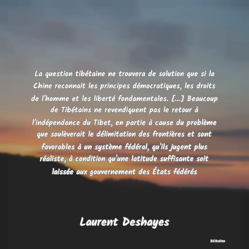 image de citation: La question tibétaine ne trouvera de solution que si la Chine reconnait les principes démocratiques, les droits de l'homme et les liberté fondamentales. [...] Beaucoup de Tibétains ne revendiquent pas le retour à l'indépendance du Tibet, en partie à cause du problème que soulèverait le délimitation des frontières et sont favorables à un système fédéral, qu'ils jugent plus réaliste, à condition qu'une latitude suffisante soit laissée aux gouvernement des États fédérés