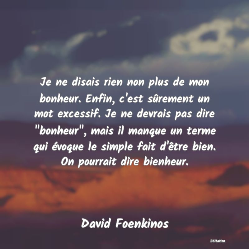 image de citation: Je ne disais rien non plus de mon bonheur. Enfin, c'est sûrement un mot excessif. Je ne devrais pas dire  bonheur , mais il manque un terme qui évoque le simple fait d'être bien. On pourrait dire bienheur.