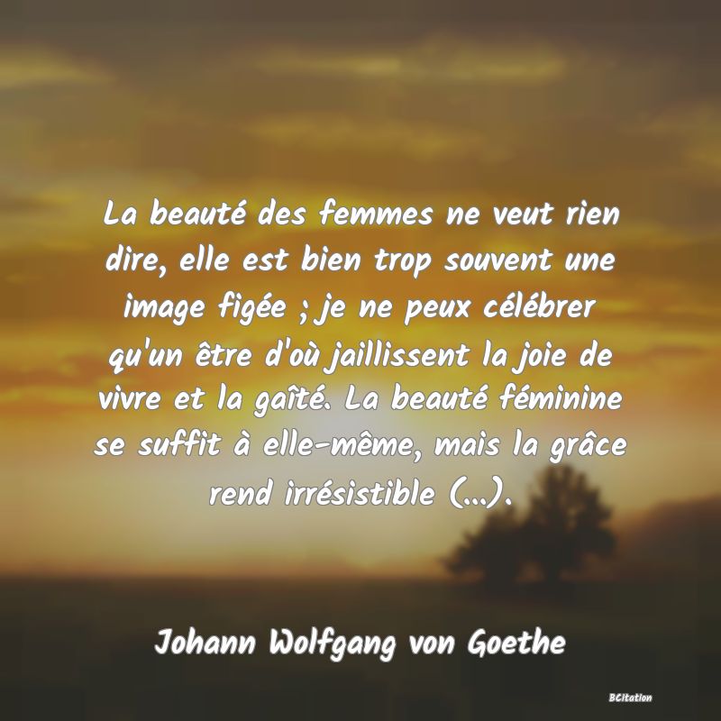 image de citation: La beauté des femmes ne veut rien dire, elle est bien trop souvent une image figée ; je ne peux célébrer qu'un être d'où jaillissent la joie de vivre et la gaîté. La beauté féminine se suffit à elle-même, mais la grâce rend irrésistible (...).