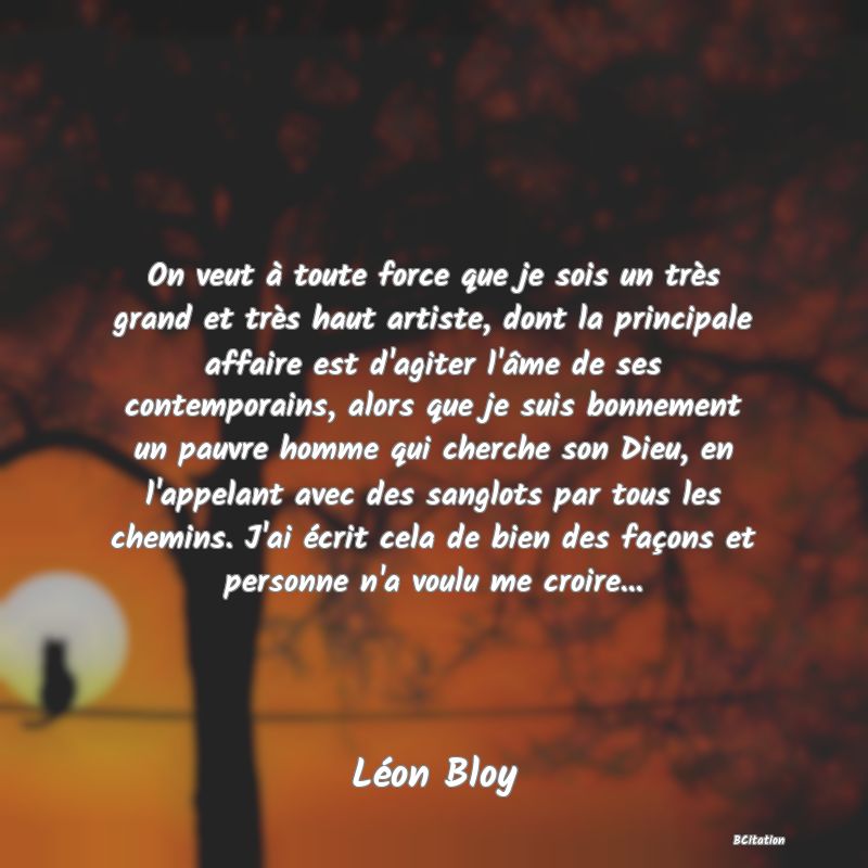 image de citation: On veut à toute force que je sois un très grand et très haut artiste, dont la principale affaire est d'agiter l'âme de ses contemporains, alors que je suis bonnement un pauvre homme qui cherche son Dieu, en l'appelant avec des sanglots par tous les chemins. J'ai écrit cela de bien des façons et personne n'a voulu me croire...