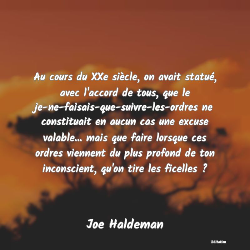 image de citation: Au cours du XXe siècle, on avait statué, avec l'accord de tous, que le je-ne-faisais-que-suivre-les-ordres ne constituait en aucun cas une excuse valable... mais que faire lorsque ces ordres viennent du plus profond de ton inconscient, qu'on tire les ficelles ?