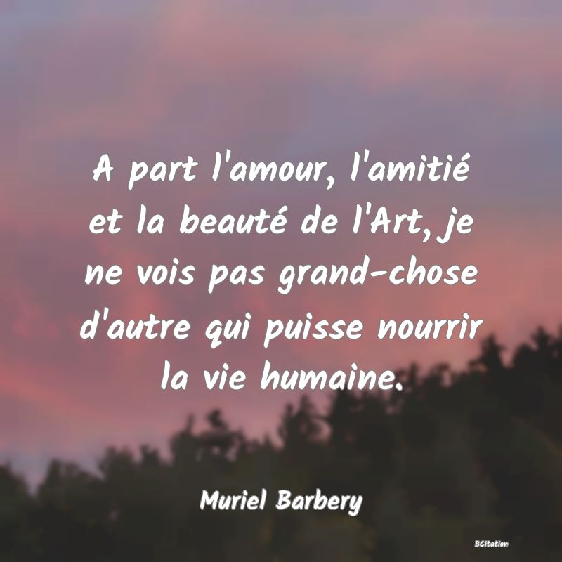 image de citation: A part l'amour, l'amitié et la beauté de l'Art, je ne vois pas grand-chose d'autre qui puisse nourrir la vie humaine.