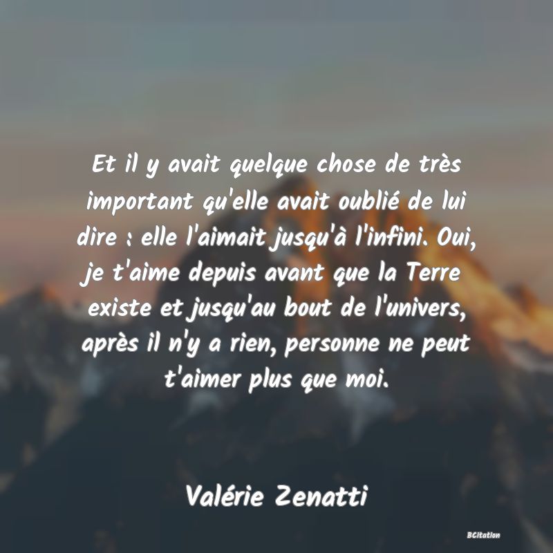 image de citation: Et il y avait quelque chose de très important qu'elle avait oublié de lui dire : elle l'aimait jusqu'à l'infini. Oui, je t'aime depuis avant que la Terre existe et jusqu'au bout de l'univers, après il n'y a rien, personne ne peut t'aimer plus que moi.