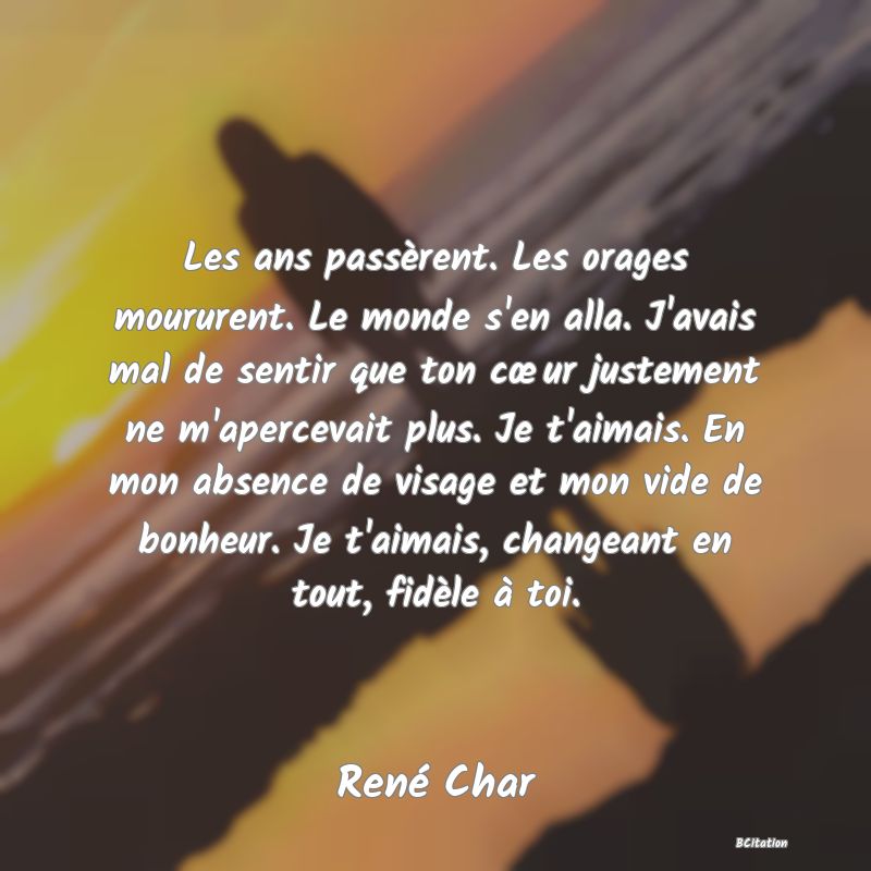 image de citation: Les ans passèrent. Les orages moururent. Le monde s'en alla. J'avais mal de sentir que ton cœur justement ne m'apercevait plus. Je t'aimais. En mon absence de visage et mon vide de bonheur. Je t'aimais, changeant en tout, fidèle à toi.