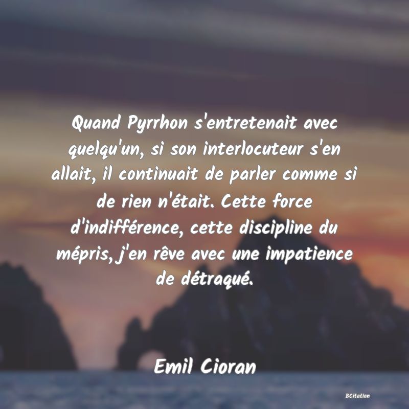 image de citation: Quand Pyrrhon s'entretenait avec quelqu'un, si son interlocuteur s'en allait, il continuait de parler comme si de rien n'était. Cette force d'indifférence, cette discipline du mépris, j'en rêve avec une impatience de détraqué.