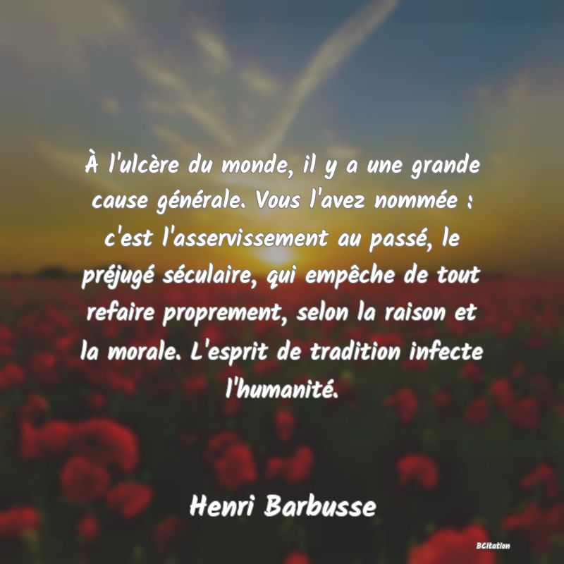 Belle Citation - À l'ulcère du monde, il y a une grande cause générale. Vous l'avez nommée : c'est l'asservissement au passé, le préjugé séculaire, qui empêche de tout refaire proprement, selon la raison et la morale. L'esprit de tradition infecte l'humanité. - Henri Barbusse