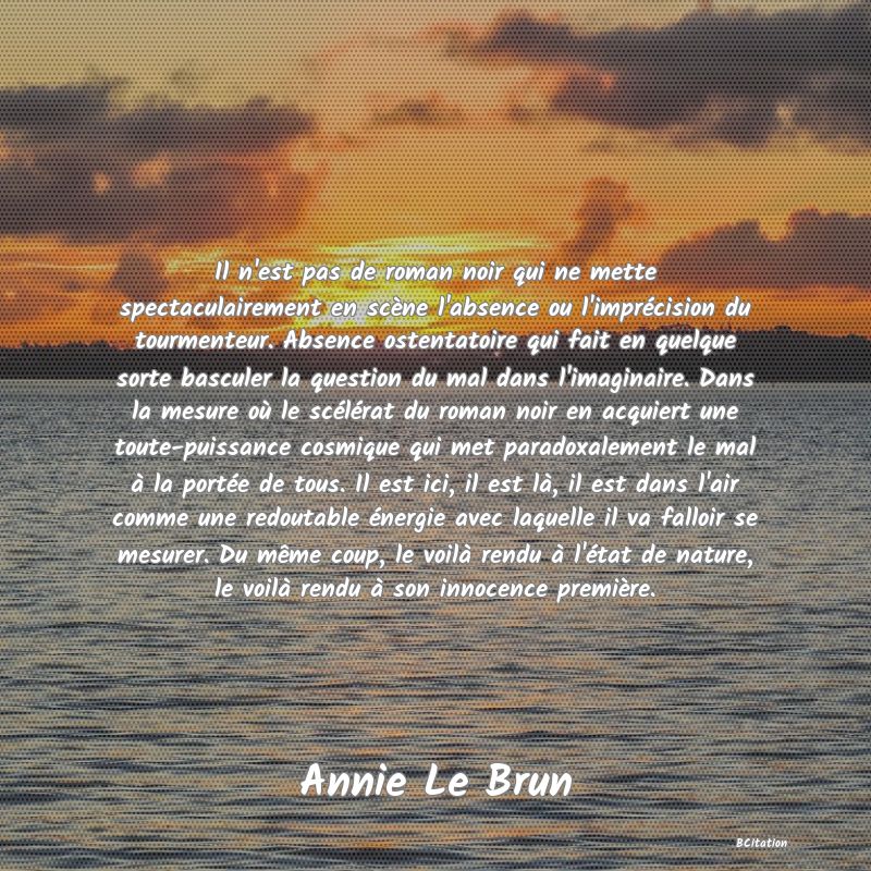 image de citation: Il n'est pas de roman noir qui ne mette spectaculairement en scène l'absence ou l'imprécision du tourmenteur. Absence ostentatoire qui fait en quelque sorte basculer la question du mal dans l'imaginaire. Dans la mesure où le scélérat du roman noir en acquiert une toute-puissance cosmique qui met paradoxalement le mal à la portée de tous. Il est ici, il est là, il est dans l'air comme une redoutable énergie avec laquelle il va falloir se mesurer. Du même coup, le voilà rendu à l'état de nature, le voilà rendu à son innocence première.