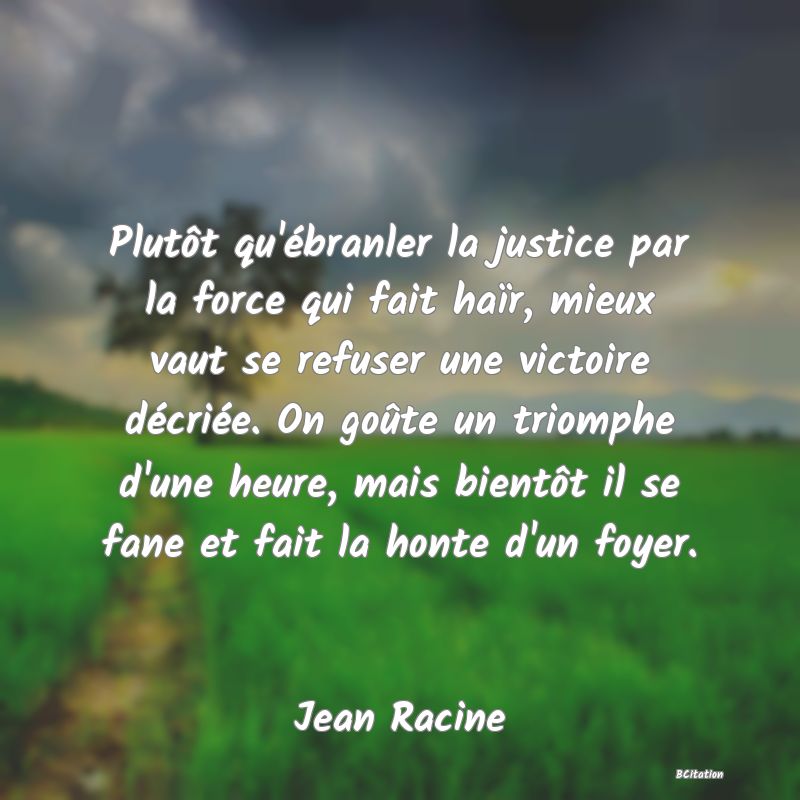 Belle Citation - Plutôt qu'ébranler la justice par la force qui fait haïr, mieux vaut se refuser une victoire décriée. On goûte un triomphe d'une heure, mais bientôt il se fane et fait la honte d'un foyer. - Jean Racine