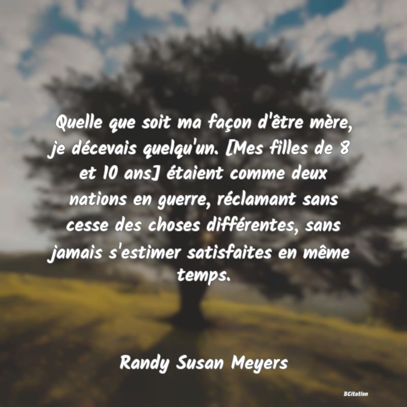 image de citation: Quelle que soit ma façon d'être mère, je décevais quelqu'un. [Mes filles de 8 et 10 ans] étaient comme deux nations en guerre, réclamant sans cesse des choses différentes, sans jamais s'estimer satisfaites en même temps.