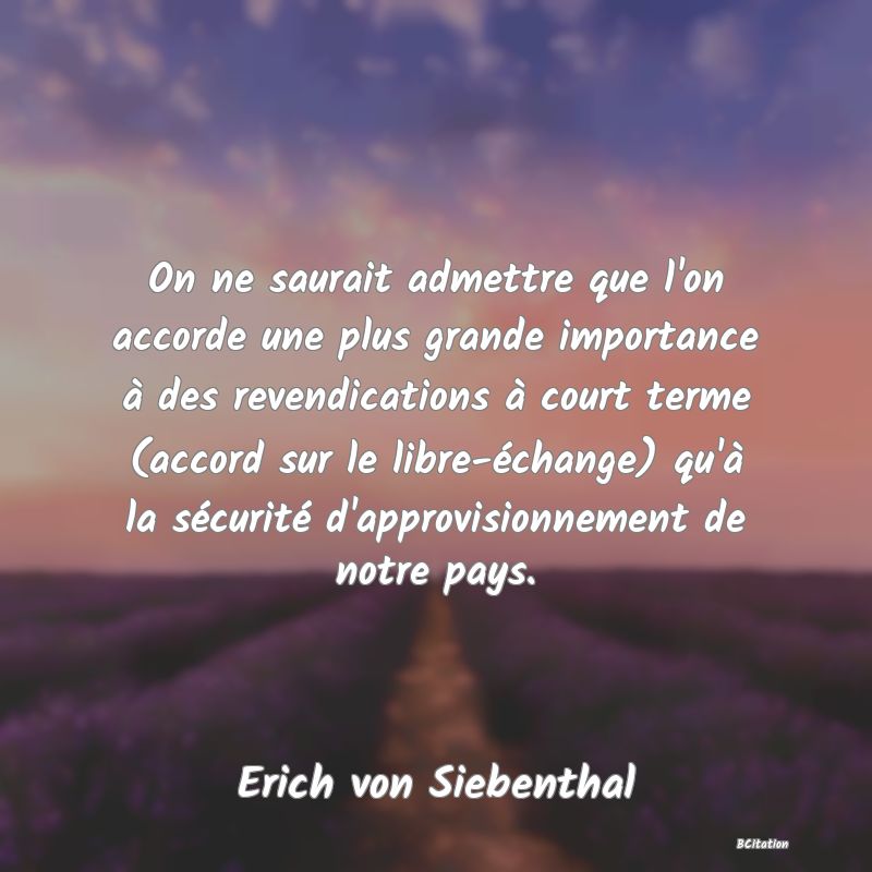 Belle Citation - On ne saurait admettre que l'on accorde une plus grande importance à des revendications à court terme (accord sur le libre-échange) qu'à la sécurité d'approvisionnement de notre pays. - Erich von Siebenthal