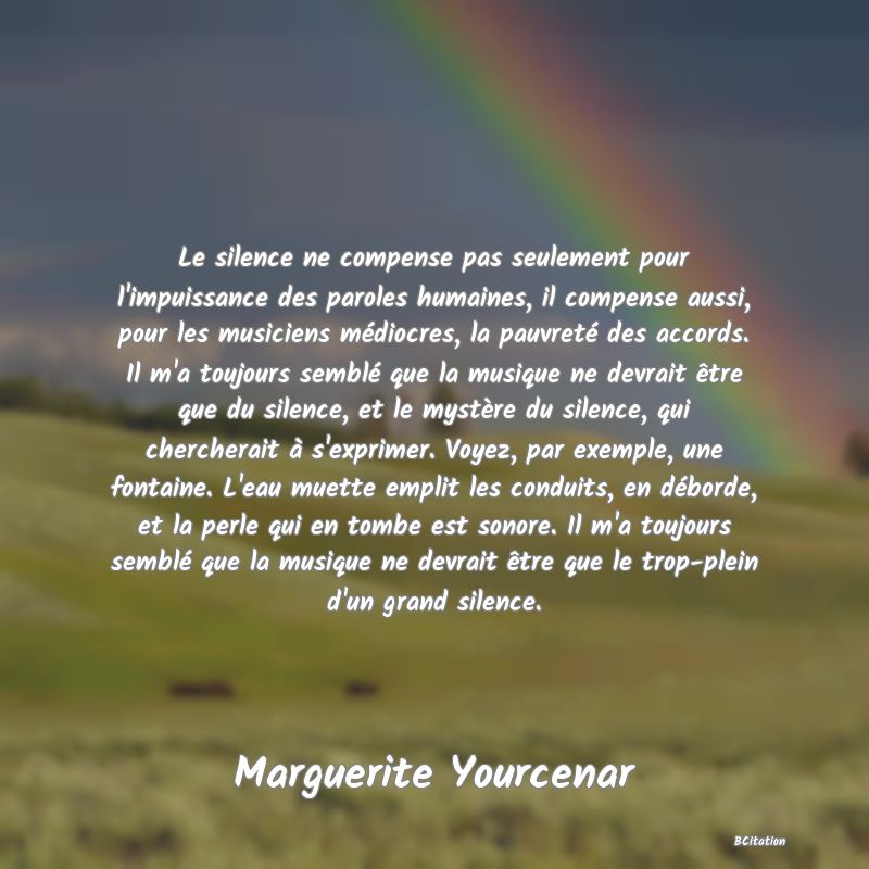 image de citation: Le silence ne compense pas seulement pour l'impuissance des paroles humaines, il compense aussi, pour les musiciens médiocres, la pauvreté des accords. Il m'a toujours semblé que la musique ne devrait être que du silence, et le mystère du silence, qui chercherait à s'exprimer. Voyez, par exemple, une fontaine. L'eau muette emplit les conduits, en déborde, et la perle qui en tombe est sonore. Il m'a toujours semblé que la musique ne devrait être que le trop-plein d'un grand silence.