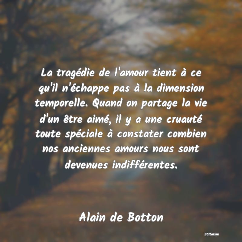 Belle Citation - La tragédie de l'amour tient à ce qu'il n'échappe pas à la dimension temporelle. Quand on partage la vie d'un être aimé, il y a une cruauté toute spéciale à constater combien nos anciennes amours nous sont devenues indifférentes. - Alain de Botton