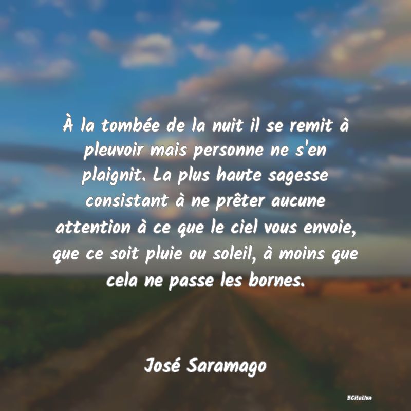 Belle Citation - À la tombée de la nuit il se remit à pleuvoir mais personne ne s'en plaignit. La plus haute sagesse consistant à ne prêter aucune attention à ce que le ciel vous envoie, que ce soit pluie ou soleil, à moins que cela ne passe les bornes. - José Saramago