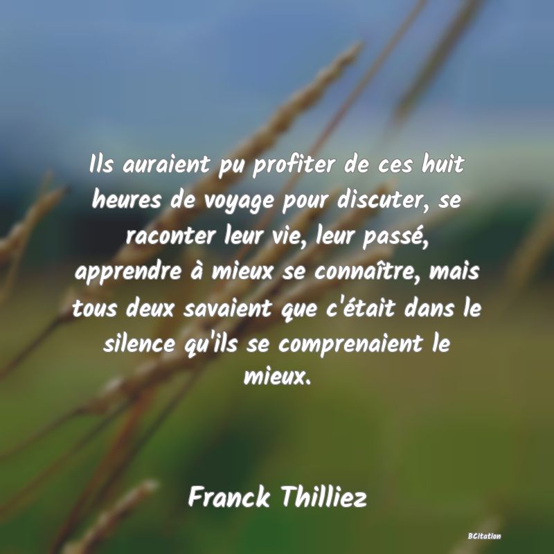 image de citation: Ils auraient pu profiter de ces huit heures de voyage pour discuter, se raconter leur vie, leur passé, apprendre à mieux se connaître, mais tous deux savaient que c'était dans le silence qu'ils se comprenaient le mieux.