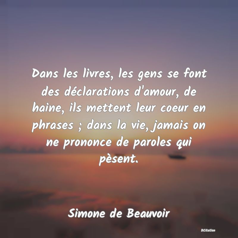 image de citation: Dans les livres, les gens se font des déclarations d'amour, de haine, ils mettent leur coeur en phrases ; dans la vie, jamais on ne prononce de paroles qui pèsent.