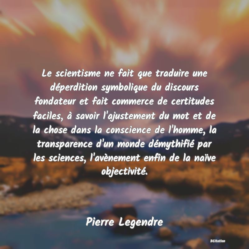 image de citation: Le scientisme ne fait que traduire une déperdition symbolique du discours fondateur et fait commerce de certitudes faciles, à savoir l'ajustement du mot et de la chose dans la conscience de l'homme, la transparence d'un monde démythifié par les sciences, l'avènement enfin de la naïve objectivité.