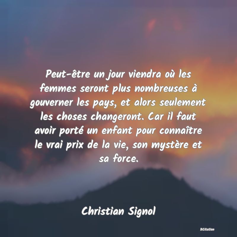 image de citation: Peut-être un jour viendra où les femmes seront plus nombreuses à gouverner les pays, et alors seulement les choses changeront. Car il faut avoir porté un enfant pour connaître le vrai prix de la vie, son mystère et sa force.