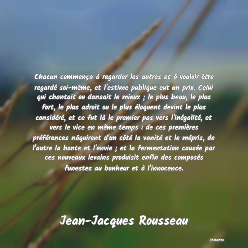 image de citation: Chacun commença à regarder les autres et à vouloir être regardé soi-même, et l'estime publique eut un prix. Celui qui chantait ou dansait le mieux ; le plus beau, le plus fort, le plus adroit ou le plus éloquent devint le plus considéré, et ce fut là le premier pas vers l'inégalité, et vers le vice en même temps : de ces premières préférences nâquirent d'un côté la vanité et le mépris, de l'autre la honte et l'envie ; et la fermentation causée par ces nouveaux levains produisit enfin des composés funestes au bonheur et à l'innocence.