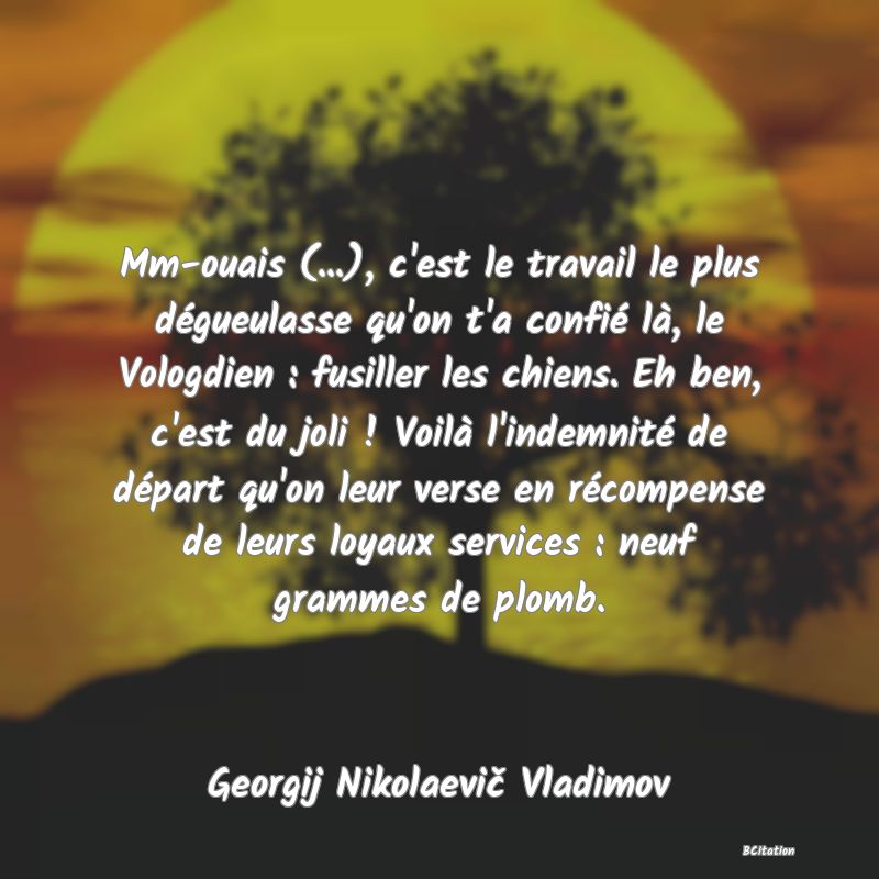 image de citation: Mm-ouais (...), c'est le travail le plus dégueulasse qu'on t'a confié là, le Vologdien : fusiller les chiens. Eh ben, c'est du joli ! Voilà l'indemnité de départ qu'on leur verse en récompense de leurs loyaux services : neuf grammes de plomb.