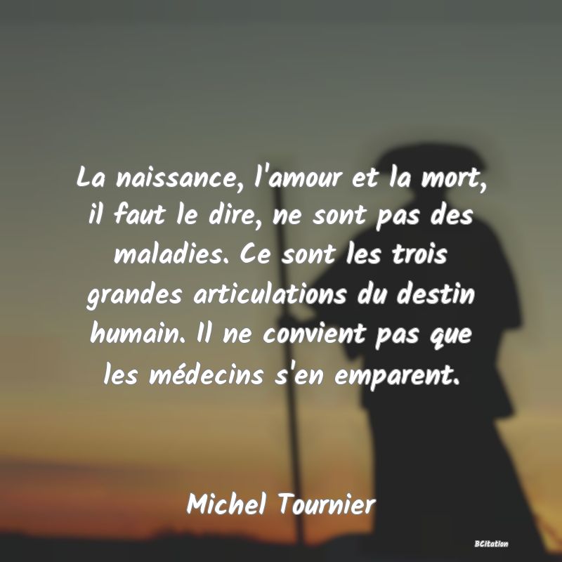 image de citation: La naissance, l'amour et la mort, il faut le dire, ne sont pas des maladies. Ce sont les trois grandes articulations du destin humain. Il ne convient pas que les médecins s'en emparent.