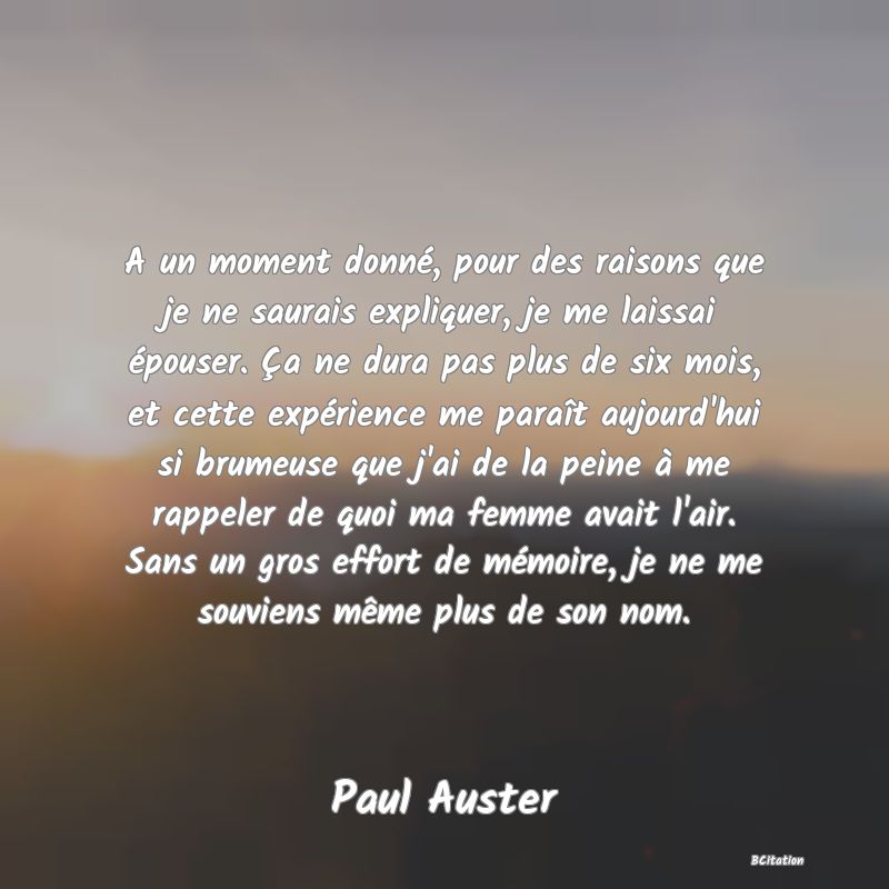 image de citation: A un moment donné, pour des raisons que je ne saurais expliquer, je me laissai épouser. Ça ne dura pas plus de six mois, et cette expérience me paraît aujourd'hui si brumeuse que j'ai de la peine à me rappeler de quoi ma femme avait l'air. Sans un gros effort de mémoire, je ne me souviens même plus de son nom.