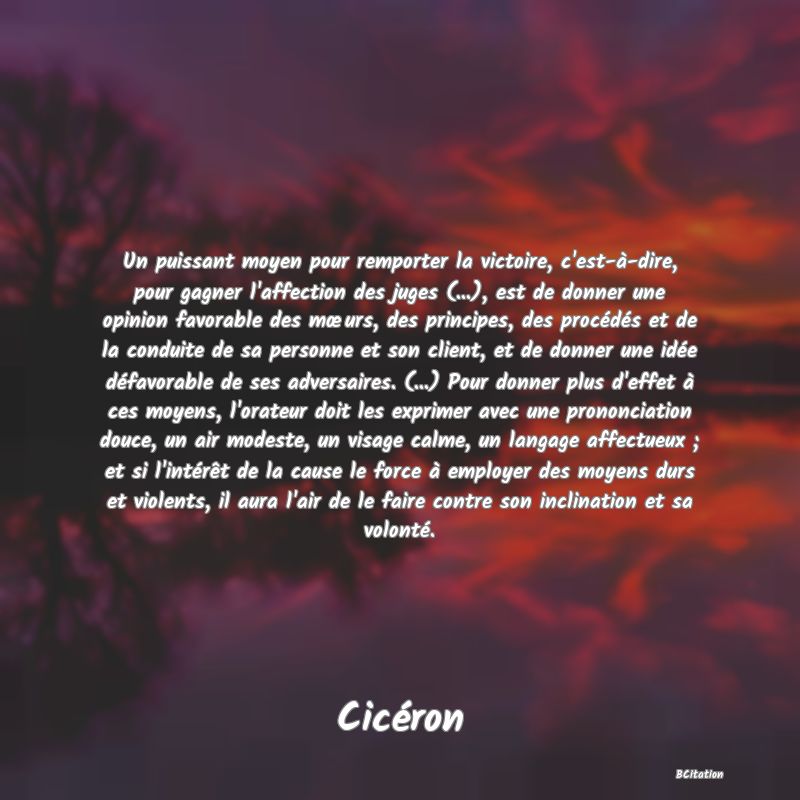 image de citation: Un puissant moyen pour remporter la victoire, c'est-à-dire, pour gagner l'affection des juges (...), est de donner une opinion favorable des mœurs, des principes, des procédés et de la conduite de sa personne et son client, et de donner une idée défavorable de ses adversaires. (...) Pour donner plus d'effet à ces moyens, l'orateur doit les exprimer avec une prononciation douce, un air modeste, un visage calme, un langage affectueux ; et si l'intérêt de la cause le force à employer des moyens durs et violents, il aura l'air de le faire contre son inclination et sa volonté.