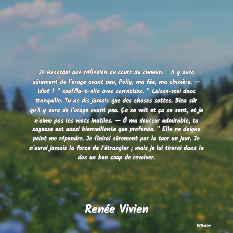 image de citation: Je hasardai une réflexion au cours du chemin.   Il y aura sûrement de l'orage avant peu, Polly, ma fée, ma chimère. — Idiot !   souffla-t-elle avec conviction.   Laisse-moi donc tranquille. Tu ne dis jamais que des choses sottes. Bien sûr qu'il y aura de l'orage avant peu. Ça se voit et ça se sent, et je n'aime pas les mots inutiles. — Ô ma douceur admirable, ta sagesse est aussi bienveillante que profonde.   Elle ne daigna point me répondre. Je finirai sûrement par la tuer un jour. Je n'aurai jamais la force de l'étrangler ; mais je lui tirerai dans le dos un bon coup de revolver.