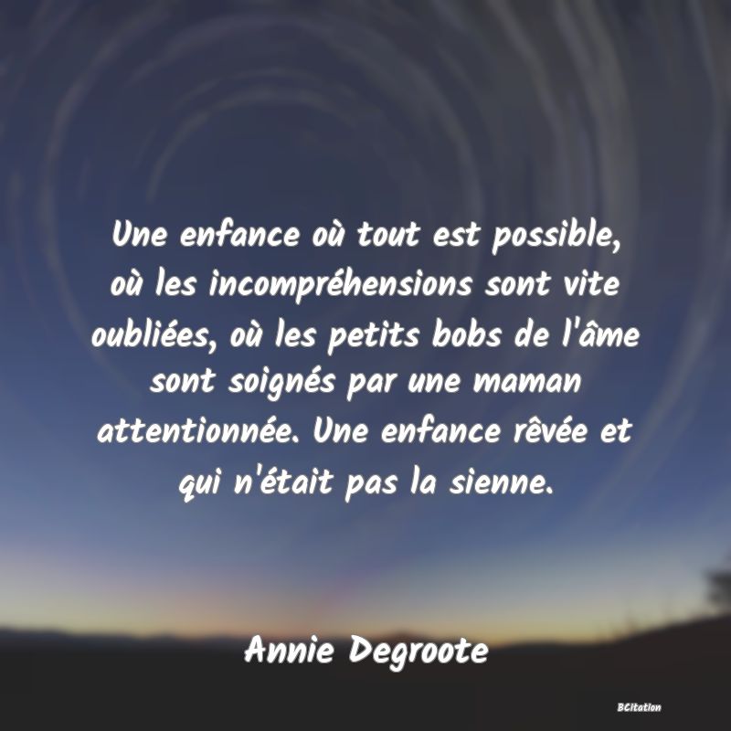 image de citation: Une enfance où tout est possible, où les incompréhensions sont vite oubliées, où les petits bobs de l'âme sont soignés par une maman attentionnée. Une enfance rêvée et qui n'était pas la sienne.