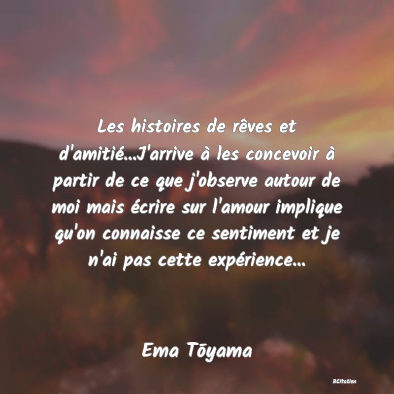 image de citation: Les histoires de rêves et d'amitié...J'arrive à les concevoir à partir de ce que j'observe autour de moi mais écrire sur l'amour implique qu'on connaisse ce sentiment et je n'ai pas cette expérience...