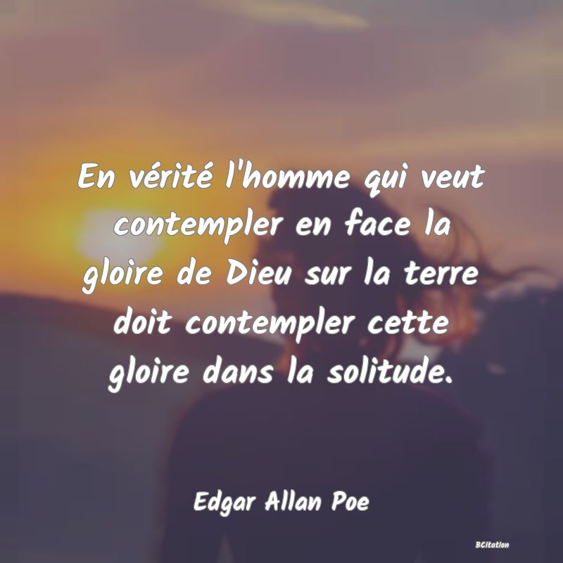 Belle Citation - En vérité l'homme qui veut contempler en face la gloire de Dieu sur la terre doit contempler cette gloire dans la solitude. - Edgar Allan Poe