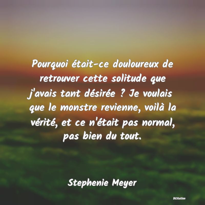 image de citation: Pourquoi était-ce douloureux de retrouver cette solitude que j'avais tant désirée ? Je voulais que le monstre revienne, voilà la vérité, et ce n'était pas normal, pas bien du tout.