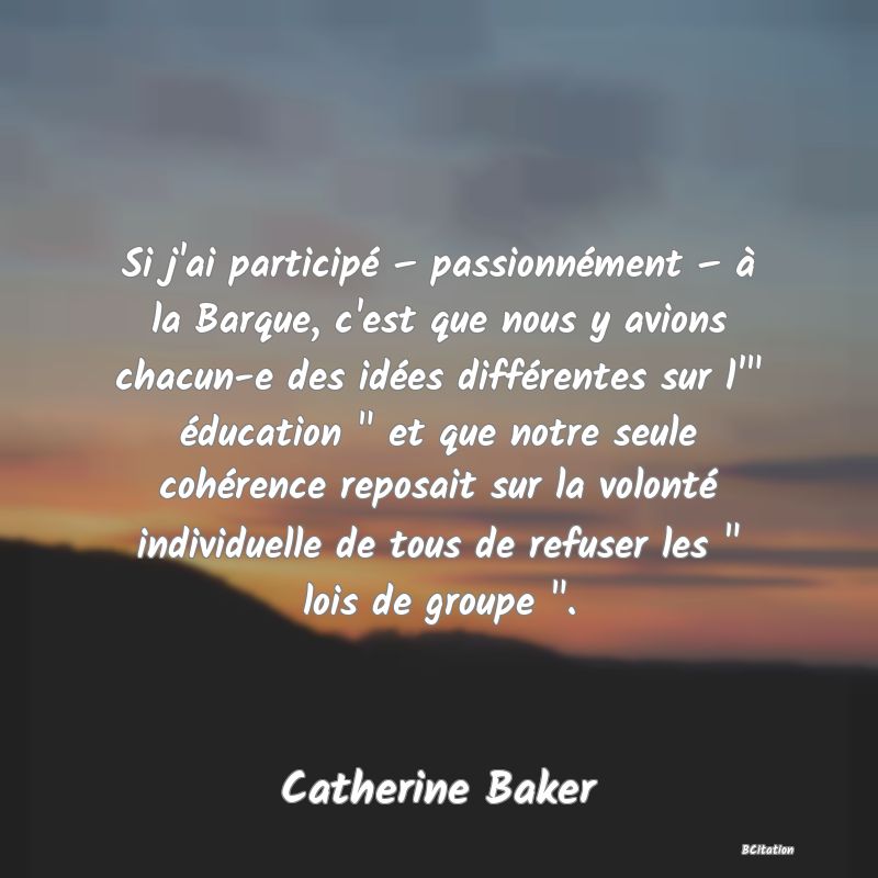 image de citation: Si j'ai participé – passionnément – à la Barque, c'est que nous y avions chacun-e des idées différentes sur l'  éducation   et que notre seule cohérence reposait sur la volonté individuelle de tous de refuser les   lois de groupe  .