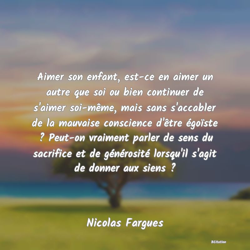 image de citation: Aimer son enfant, est-ce en aimer un autre que soi ou bien continuer de s'aimer soi-même, mais sans s'accabler de la mauvaise conscience d'être égoïste ? Peut-on vraiment parler de sens du sacrifice et de générosité lorsqu'il s'agit de donner aux siens ?