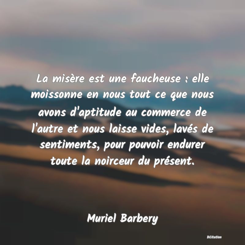 Belle Citation - La misère est une faucheuse : elle moissonne en nous tout ce que nous avons d'aptitude au commerce de l'autre et nous laisse vides, lavés de sentiments, pour pouvoir endurer toute la noirceur du présent. - Muriel Barbery