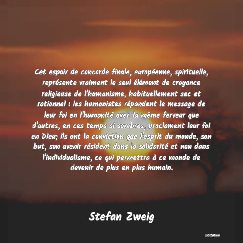 image de citation: Cet espoir de concorde finale, européenne, spirituelle, représente vraiment le seul élément de croyance religieuse de l'humanisme, habituellement sec et rationnel : les humanistes répandent le message de leur foi en l'humanité avec la même ferveur que d'autres, en ces temps si sombres, proclament leur foi en Dieu; ils ont la conviction que l'esprit du monde, son but, son avenir résident dans la solidarité et non dans l'individualisme, ce qui permettra à ce monde de devenir de plus en plus humain.