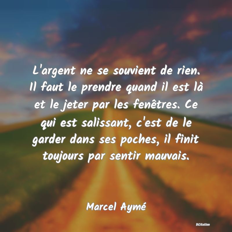 Belle Citation - L'argent ne se souvient de rien. Il faut le prendre quand il est là et le jeter par les fenêtres. Ce qui est salissant, c'est de le garder dans ses poches, il finit toujours par sentir mauvais. - Marcel Aymé