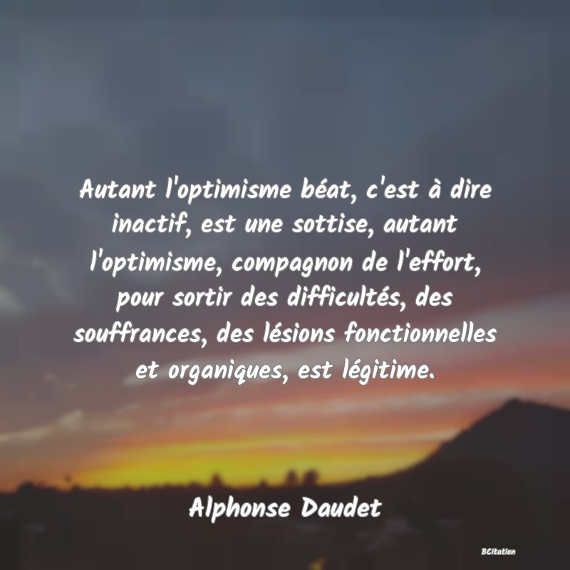 Belle Citation - Autant l'optimisme béat, c'est à dire inactif, est une sottise, autant l'optimisme, compagnon de l'effort, pour sortir des difficultés, des souffrances, des lésions fonctionnelles et organiques, est légitime. - Alphonse Daudet